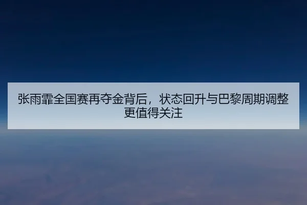 张雨霏全国赛再夺金背后，状态回升与巴黎周期调整更值得关注